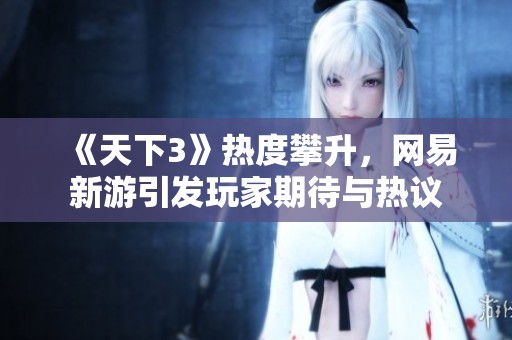 《天下3》热度攀升，网易新游引发玩家期待与热议
