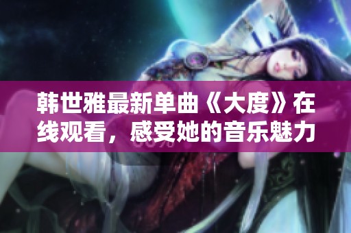 韩世雅最新单曲《大度》在线观看，感受她的音乐魅力与情感表达