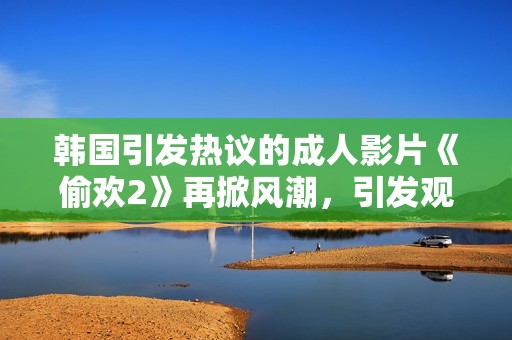 韩国引发热议的成人影片《偷欢2》再掀风潮，引发观众热烈讨论与反响