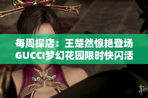 每周探店：王楚然惊艳登场GUCCI梦幻花园限时快闪活动揭幕