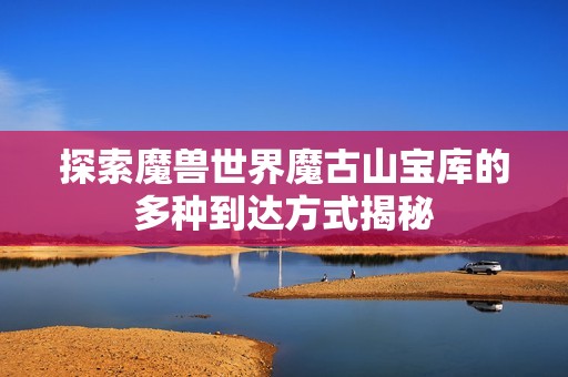 探索魔兽世界魔古山宝库的多种到达方式揭秘