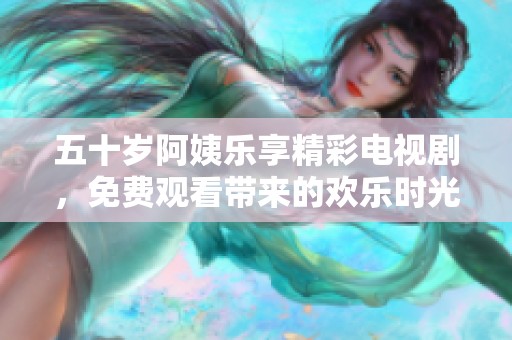 五十岁阿姨乐享精彩电视剧，免费观看带来的欢乐时光与感动