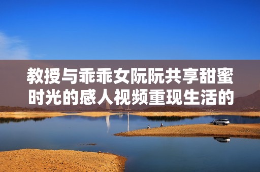 教授与乖乖女阮阮共享甜蜜时光的感人视频重现生活的温情瞬间
