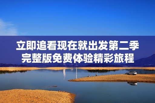 立即追看现在就出发第二季完整版免费体验精彩旅程