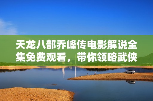 天龙八部乔峰传电影解说全集免费观看，带你领略武侠传奇的精彩瞬间