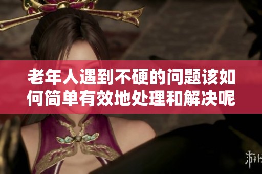 老年人遇到不硬的问题该如何简单有效地处理和解决呢
