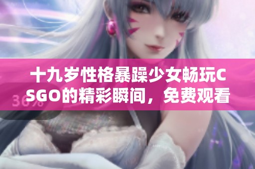 十九岁性格暴躁少女畅玩CSGO的精彩瞬间，免费观看游戏全攻略