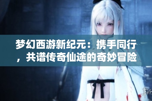 梦幻西游新纪元：携手同行，共谱传奇仙途的奇妙冒险之旅