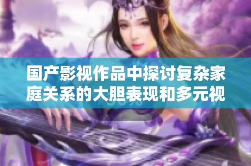 国产影视作品中探讨复杂家庭关系的大胆表现和多元视角分析