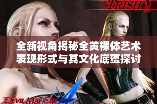 全新视角揭秘全黄裸体艺术表现形式与其文化底蕴探讨