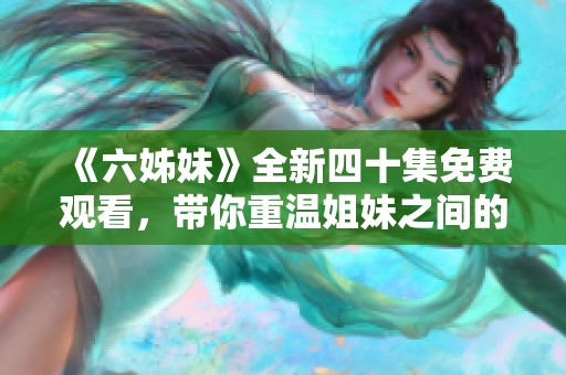 《六姊妹》全新四十集免费观看，带你重温姐妹之间的甜蜜情感与深厚羁绊