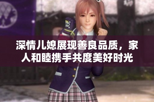 深情儿媳展现善良品质，家人和睦携手共度美好时光