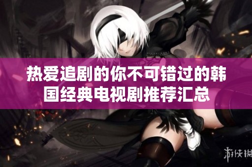 热爱追剧的你不可错过的韩国经典电视剧推荐汇总