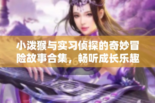 小泼猴与实习侦探的奇妙冒险故事合集，畅听成长乐趣无穷