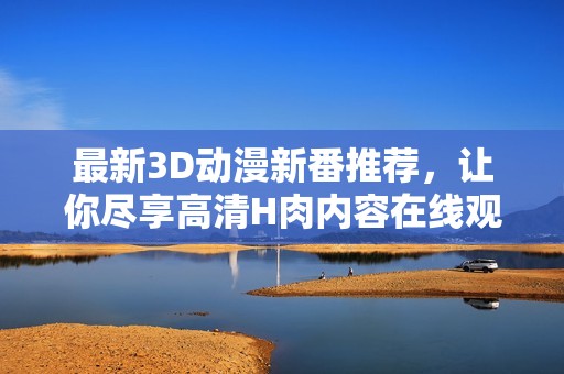 最新3D动漫新番推荐，让你尽享高清H肉内容在线观看网址汇总