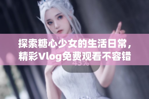 探索糖心少女的生活日常，精彩Vlog免费观看不容错过！