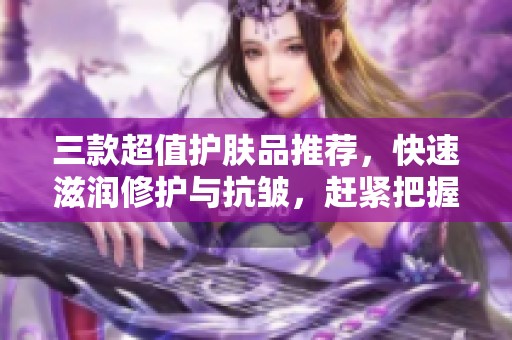 三款超值护肤品推荐，快速滋润修护与抗皱，赶紧把握优惠机会！