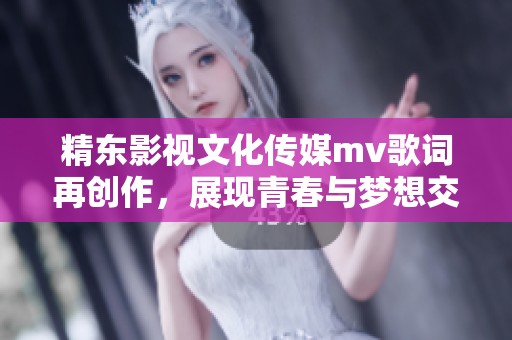 精东影视文化传媒mv歌词再创作，展现青春与梦想交织的故事之旅