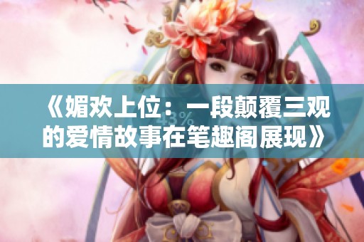 《媚欢上位：一段颠覆三观的爱情故事在笔趣阁展现》
