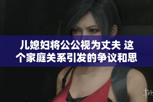 儿媳妇将公公视为丈夫 这个家庭关系引发的争议和思考