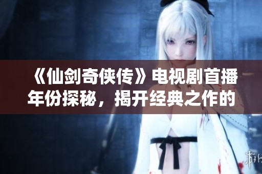 《仙剑奇侠传》电视剧首播年份探秘，揭开经典之作的时间面纱