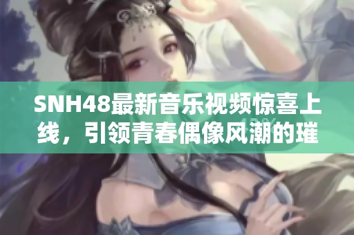 SNH48最新音乐视频惊喜上线，引领青春偶像风潮的璀璨之作