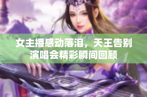 女主播感动落泪，天王告别演唱会精彩瞬间回顾