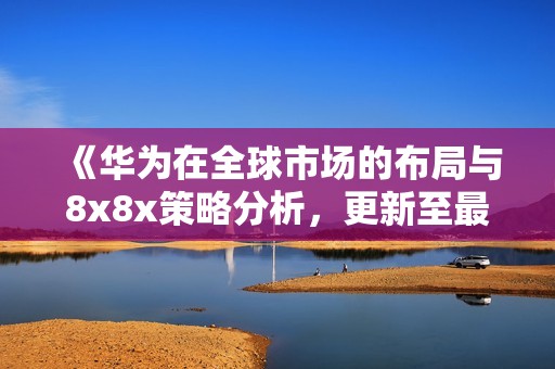 《华为在全球市场的布局与8x8x策略分析，更新至最新进展》