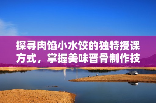 探寻肉馅小水饺的独特授课方式，掌握美味晋骨制作技巧