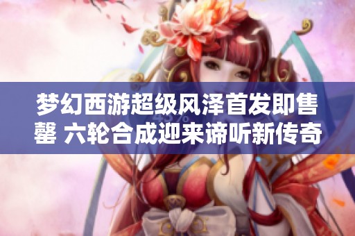 梦幻西游超级风泽首发即售罄 六轮合成迎来谛听新传奇