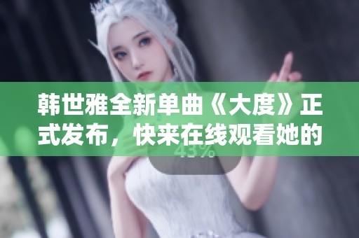 韩世雅全新单曲《大度》正式发布，快来在线观看她的魅力演绎！