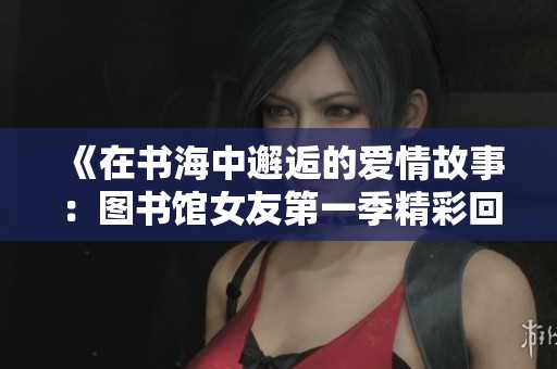 《在书海中邂逅的爱情故事：图书馆女友第一季精彩回顾》
