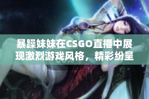 暴躁妹妹在CSGO直播中展现激烈游戏风格，精彩纷呈不容错过