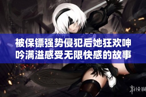 被保镖强势侵犯后她狂欢呻吟满溢感受无限快感的故事