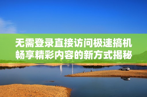 无需登录直接访问极速搞机畅享精彩内容的新方式揭秘