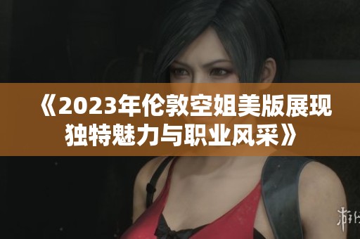 《2023年伦敦空姐美版展现独特魅力与职业风采》