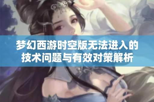 梦幻西游时空版无法进入的技术问题与有效对策解析