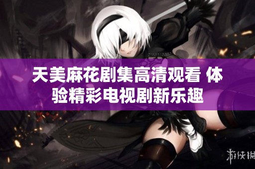 天美麻花剧集高清观看 体验精彩电视剧新乐趣