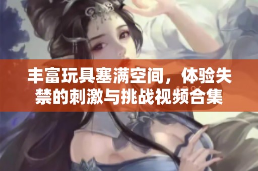 丰富玩具塞满空间，体验失禁的刺激与挑战视频合集