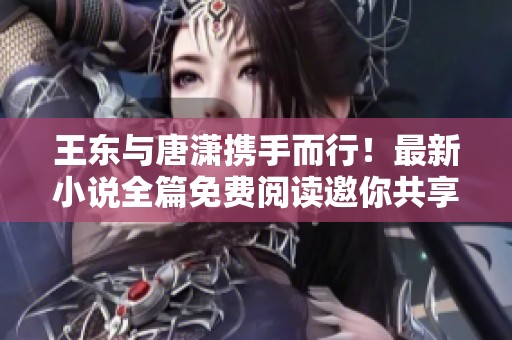 王东与唐潇携手而行！最新小说全篇免费阅读邀你共享精彩故事