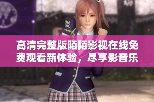 高清完整版陌陌影视在线免费观看新体验，尽享影音乐趣不容错过