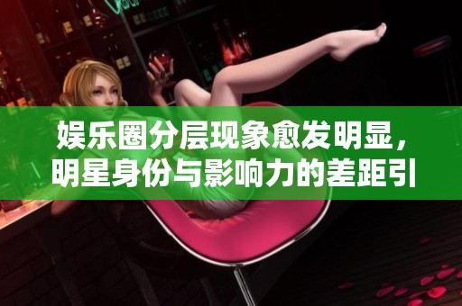 娱乐圈分层现象愈发明显，明星身份与影响力的差距引人关注
