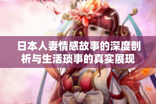 日本人妻情感故事的深度剖析与生活琐事的真实展现
