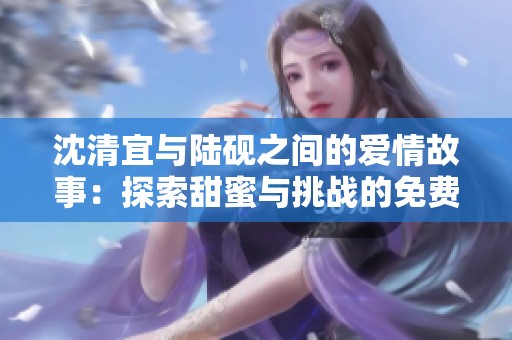 沈清宜与陆砚之间的爱情故事：探索甜蜜与挑战的免费阅读体验