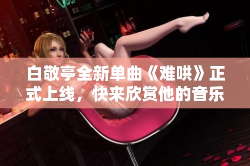 白敬亭全新单曲《难哄》正式上线，快来欣赏他的音乐魅力吧