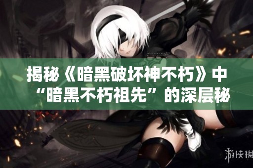 揭秘《暗黑破坏神不朽》中“暗黑不朽祖先”的深层秘密与传奇故事