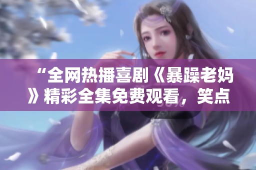 “全网热播喜剧《暴躁老妈》精彩全集免费观看，笑点不断让你放松心情”