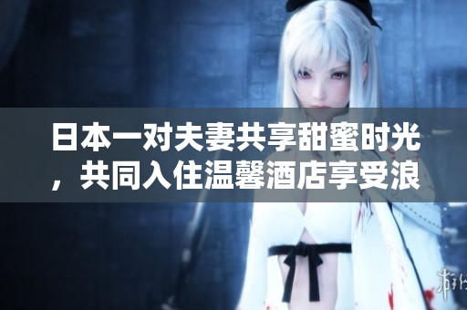 日本一对夫妻共享甜蜜时光，共同入住温馨酒店享受浪漫假期