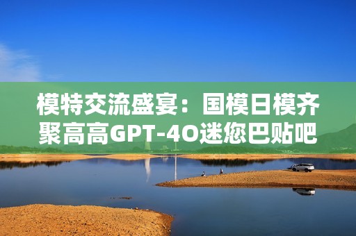 模特交流盛宴：国模日模齐聚高高GPT-4O迷您巴贴吧！