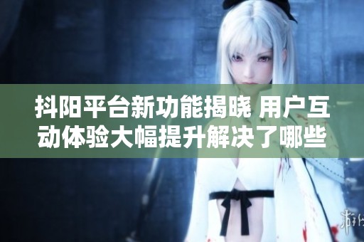 抖阳平台新功能揭晓 用户互动体验大幅提升解决了哪些痛点